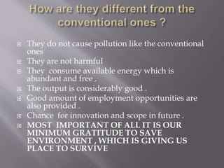  They do not cause pollution like the conventional
ones
 They are not harmful
 They consume available energy which is
abundant and free .
 The output is considerably good .
 Good amount of employment opportunities are
also provided .
 Chance for innovation and scope in future .
 MOST IMPORTANT OF ALL IT IS OUR
MINIMUM GRATITUDE TO SAVE
ENVIRONMENT , WHICH IS GIVING US
PLACE TO SURVIVE
 