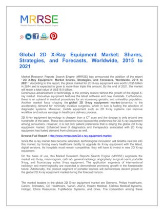 Global 2D X-Ray Equipment Market: Shares,
Strategies, and Forecasts, Worldwide, 2015 to
2021
Market Research Reports Search Engine (MRRSE) has announced the addition of the report
“ 2D X-Ray Equipment: Market Shares, Strategies, and Forecasts, Worldwide, 2015 to
2021”. According to this report, the global market for 2D X-ray equipment was worth US$5 billion
in 2014 and is expected to grow to more than triple this amount. By the end of 2021, the market
will reach a total value of US$16.9 billion.
Continuous advancement in technology is the primary reason behind the growth of the digital X-
ray market. Innovative equipment features the latest software and new materials. Furthermore,
there is an uptrend in medical procedures for an increasing geriatric and unhealthy population.
Another market force shaping the global 2D X-ray equipment market dynamics is the
accelerating demand for minimally invasive surgeries, which in turn is fueling the adoption of
diagnostic systems. Moreover, mobile equipment such as 2D X-ray systems can improve
workflow and reduce wastage in healthcare delivery process.
2D X-ray equipment technology is cheaper than a CT scan and the dosage is only around one
hundredth of the latter. These two elements have boosted the preference for 2D X-ray equipment
among consumers. However, it is not only patient preference that is driving the global 2D X-ray
equipment market. Enhanced level of diagnostics and therapeutics associated with 2D X-ray
equipment has fueled demand from clinicians as well.
Browse Full Report : http://www.mrrse.com/2d-x-ray-equipment-market
Since the X-ray market has become saturated, technological innovation will breathe new life into
this market, by forcing every healthcare facility to upgrade its X-ray equipment with the latest,
digital versions. As hospitals must remain competitive, they will have to invest in new 2D X-ray
equipment.
On the basis of use, this Market Research Reports Search Engine (MRRSE) segments the
market into X-ray, mammogram, cath lab, general radiology, angioplasty, surgical c-arm, portable
X-ray, and fluoroscopy suites X-ray equipment. The application segments of interventional
radiology and mammography are expected to demonstrate promising growth in the foreseeable
future. Additionally, the product segment of portable devices will demonstrate decent growth in
the global 2D X-ray equipment market during the forecast horizon.
The market leaders in the global 2D X-ray equipment market are Siemens, Philips Healthcare,
Canon, Shimadzu, GE Healthcare, Varian, AGFA, Hitachi Medical, Toshiba Medical Systems,
Hologic, China Resources, FujiMedical Systems, and Onex. The competition among these
 