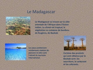 Le Madagascar Le Madagascar se trouve sur la côte orientale de l'Afrique dans l’Océan Indien. Le climat est tropical, la végétation se compose de bambou, de fougères, de Baobab . Les eaux contiennent nombreuses espèces de poissons et elles sont l'attrait du tourisme international. Certains des produits qui sont obtenus par le Baobab sont: les nourriture, le carburant et les colorants. 