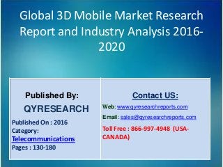Global 3D Mobile Market Research
Report and Industry Analysis 2016-
2020
Published By:
QYRESEARCH
Published On : 2016
Category:
Telecommunications
Pages : 130-180
Contact US:
Web: www.qyresearchreports.com
Email: sales@qyresearchreports.com
Toll Free : 866-997-4948 (USA-
CANADA)
 