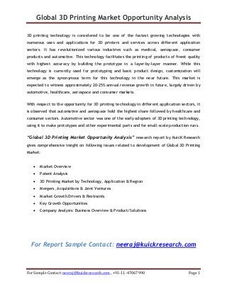 Global 3D Printing Market Opportunity Analysis
For Sample Contact: neeraj@kuickresearch.com , +91-11-47067990 Page 1
3D printing technology is considered to be one of the fastest growing technologies with
numerous uses and applications for 3D printers and services across different application
sectors. It has revolutionized various industries such as medical, aerospace, consumer
products and automotive. This technology facilitates the printing of products of finest quality
with highest accuracy by building the prototype in a layer-by-layer manner. While this
technology is currently used for prototyping and basic product design, customization will
emerge as the synonymous term for this technology in the near future. This market is
expected to witness approximately 20-25% annual revenue growth in future, largely driven by
automotive, healthcare, aerospace and consumer markets.
With respect to the opportunity for 3D printing technology in different application sectors, it
is observed that automotive and aerospace hold the highest share followed by healthcare and
consumer sectors. Automotive sector was one of the early adopters of 3D printing technology,
using it to make prototypes and other experimental parts and for small-scale production runs.
“Global 3D Printing Market Opportunity Analysis” research report by KuicK Research
gives comprehensive insight on following issues related to development of Global 3D Printing
Market:
• Market Overview
• Patent Analysis
• 3D Printing Market by Technology, Application & Region
• Mergers, Acquisitions & Joint Ventures
• Market Growth Drivers & Restraints
• Key Growth Opportunities
• Company Analysis: Business Overview & Product/Solutions
For Report Sample Contact: neeraj@kuickresearch.com
 