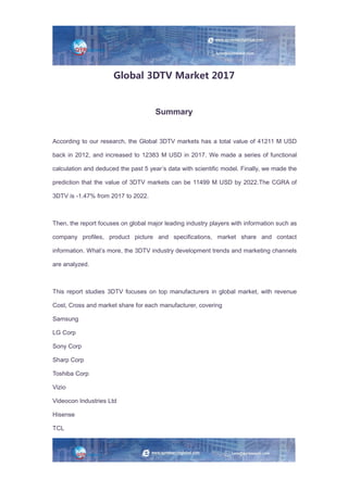 Global 3DTV Market 2017
Summary
According to our research, the Global 3DTV markets has a total value of 41211 M USD
back in 2012, and increased to 12383 M USD in 2017. We made a series of functional
calculation and deduced the past 5 year’s data with scientific model. Finally, we made the
prediction that the value of 3DTV markets can be 11499 M USD by 2022.The CGRA of
3DTV is -1.47% from 2017 to 2022.
Then, the report focuses on global major leading industry players with information such as
company profiles, product picture and specifications, market share and contact
information. What’s more, the 3DTV industry development trends and marketing channels
are analyzed.
This report studies 3DTV focuses on top manufacturers in global market, with revenue
Cost, Cross and market share for each manufacturer, covering
Samsung
LG Corp
Sony Corp
Sharp Corp
Toshiba Corp
Vizio
Videocon Industries Ltd
Hisense
TCL
 