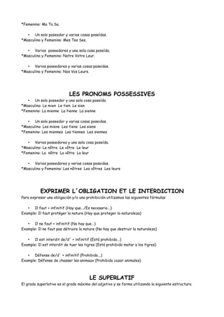 *Femenino: Ma Ta Sa.
• Un solo poseedor y varias cosas poseídas.
*Masculino y Femenino: Mes Tes Ses.
• Varios poseedores y una sola cosa poseída.
*Masculino y Femenino: Notre Votre Leur.
• Varios poseedores y varias cosas poseidas.
*Masculino y Femenino: Nos Vos Leurs.
LES PRONOMS POSSESSIVES
• Un solo poseedor y una sola cosa poseída.
*Masculino: Le mien Le tien Le sien
*Femenino: La mienne La tienne La sienne
• Un solo poseedor y varias cosas poseidas.
*Masculino: Les miens Les tiens Les siens
*Femenino: Les miennes Les tiennes Les siennes
• Varios poseedores y una sola cosa poseída.
*Masculino: Le nôtre Le vôtre Le leur
*Femenino: La nôtre La vôtre La leur
• Varios poseedores y varias cosas poseidas.
*Masculino y Femenino: Les nôtres Les vôtres Les leurs
EXPRIMER L´OBLIGATION ET LE INTERDICTION
Para expresar una obligación y/o una prohibición utilizamos las siguientes fórmulas:
• Il faut + infinitif (Hay que.../Es necesario...)
Example: Il faut protéger la nature (Hay que proteger la naturaleza)
• Il ne faut + infinitif (No hay que...)
Example: Il ne faut pas détruire la nature (No hay que destruir la naturaleza)
• Il est interdit de/d´ + infinitif (Está prohibido...)
Example: Il est interdit de tuer les tigres (Está prohibido matar a los tigres)
• Défense de/d´ + infinitif (Prohibido...)
Example: Défense de chasser les animaux (Prohibido cazar animales)
LE SUPERLATIF
El grado superlativo es el grado máximo del adjetivo y se forma utilizando la siguiente estructura.
 