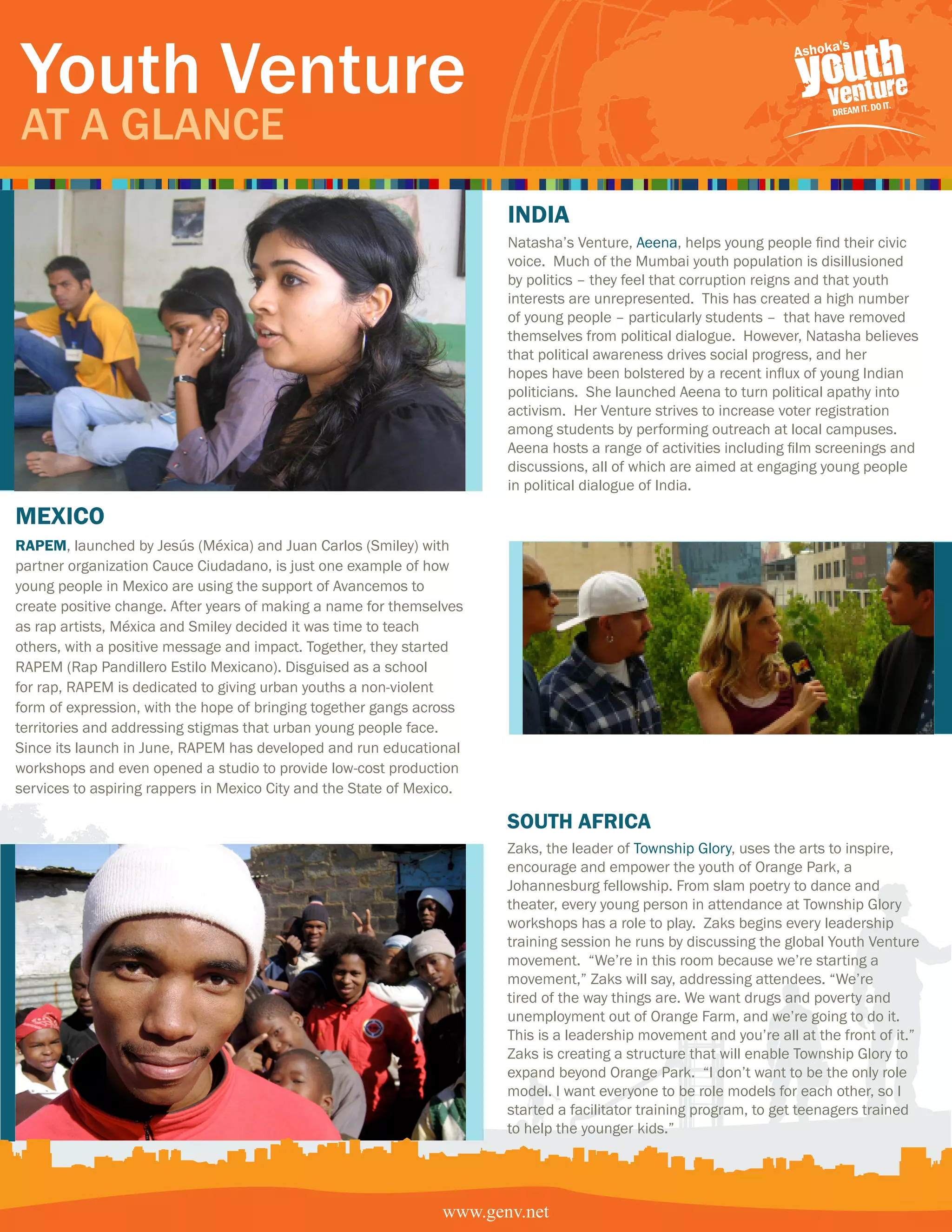 Youth Venture
At A GlAnce
                                                                       india
                                                                       Natasha’s Venture, Aeena, helps young people find their civic
                                                                       voice. Much of the Mumbai youth population is disillusioned
                                                                       by politics – they feel that corruption reigns and that youth
                                                                       interests are unrepresented. This has created a high number
                                                                       of young people – particularly students – that have removed
                                                                       themselves from political dialogue. However, Natasha believes
                                                                       that political awareness drives social progress, and her
                                                                       hopes have been bolstered by a recent influx of young Indian
                                                                       politicians. She launched Aeena to turn political apathy into
                                                                       activism. Her Venture strives to increase voter registration
                                                                       among students by performing outreach at local campuses.
                                                                       Aeena hosts a range of activities including film screenings and
                                                                       discussions, all of which are aimed at engaging young people
                                                                       in political dialogue of India.

mexico
RaPem, launched by Jesús (Méxica) and Juan Carlos (Smiley) with
partner organization Cauce Ciudadano, is just one example of how
young people in Mexico are using the support of Avancemos to
create positive change. After years of making a name for themselves
as rap artists, Méxica and Smiley decided it was time to teach
others, with a positive message and impact. Together, they started
RAPEM (Rap Pandillero Estilo Mexicano). Disguised as a school
for rap, RAPEM is dedicated to giving urban youths a non-violent
form of expression, with the hope of bringing together gangs across
territories and addressing stigmas that urban young people face.
Since its launch in June, RAPEM has developed and run educational
workshops and even opened a studio to provide low-cost production
services to aspiring rappers in Mexico City and the State of Mexico.

                                                                       South afRica
                                                                       Zaks, the leader of Township Glory, uses the arts to inspire,
                                                                       encourage and empower the youth of Orange Park, a
                                                                       Johannesburg fellowship. From slam poetry to dance and
                                                                       theater, every young person in attendance at Township Glory
                                                                       workshops has a role to play. Zaks begins every leadership
                                                                       training session he runs by discussing the global Youth Venture
                                                                       movement. “We’re in this room because we’re starting a
                                                                       movement,” Zaks will say, addressing attendees. “We’re
                                                                       tired of the way things are. We want drugs and poverty and
                                                                       unemployment out of Orange Farm, and we’re going to do it.
                                                                       This is a leadership movement and you’re all at the front of it.”
                                                                       Zaks is creating a structure that will enable Township Glory to
                                                                       expand beyond Orange Park. “I don’t want to be the only role
                                                                       model. I want everyone to be role models for each other, so I
                                                                       started a facilitator training program, to get teenagers trained
                                                                       to help the younger kids.”




                                                                www.genv.net
                                                               www.genv.net
 