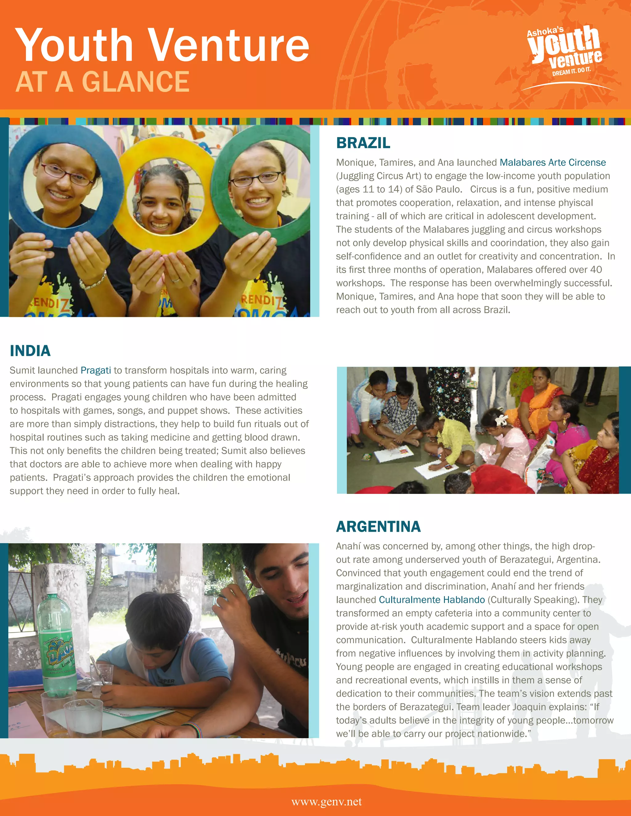 Youth Venture
 At A GlAnce
                                                                           BRazil
                                                                           Monique, Tamires, and Ana launched Malabares Arte Circense
                                                                           (Juggling Circus Art) to engage the low-income youth population
                                                                           (ages 11 to 14) of São Paulo. Circus is a fun, positive medium
                                                                           that promotes cooperation, relaxation, and intense phyiscal
                                                                           training - all of which are critical in adolescent development.
                                                                           The students of the Malabares juggling and circus workshops
                                                                           not only develop physical skills and coorindation, they also gain
                                                                           self-confidence and an outlet for creativity and concentration. In
                                                                           its first three months of operation, Malabares offered over 40
                                                                           workshops. The response has been overwhelmingly successful.
                                                                           Monique, Tamires, and Ana hope that soon they will be able to
                                                                           reach out to youth from all across Brazil.



india
Sumit launched Pragati to transform hospitals into warm, caring
environments so that young patients can have fun during the healing
process. Pragati engages young children who have been admitted
to hospitals with games, songs, and puppet shows. These activities
are more than simply distractions, they help to build fun rituals out of
hospital routines such as taking medicine and getting blood drawn.
This not only benefits the children being treated; Sumit also believes
that doctors are able to achieve more when dealing with happy
patients. Pragati’s approach provides the children the emotional
support they need in order to fully heal.


                                                                           aRgentina
                                                                           Anahí was concerned by, among other things, the high drop-
                                                                           out rate among underserved youth of Berazategui, Argentina.
                                                                           Convinced that youth engagement could end the trend of
                                                                           marginalization and discrimination, Anahí and her friends
                                                                           launched Culturalmente Hablando (Culturally Speaking). They
                                                                           transformed an empty cafeteria into a community center to
                                                                           provide at-risk youth academic support and a space for open
                                                                           communication. Culturalmente Hablando steers kids away
                                                                           from negative influences by involving them in activity planning.
                                                                           Young people are engaged in creating educational workshops
                                                                           and recreational events, which instills in them a sense of
                                                                           dedication to their communities. The team’s vision extends past
                                                                           the borders of Berazategui. Team leader Joaquin explains: “If
                                                                           today’s adults believe in the integrity of young people…tomorrow
                                                                           we’ll be able to carry our project nationwide.”




                                                                   www.genv.net
 