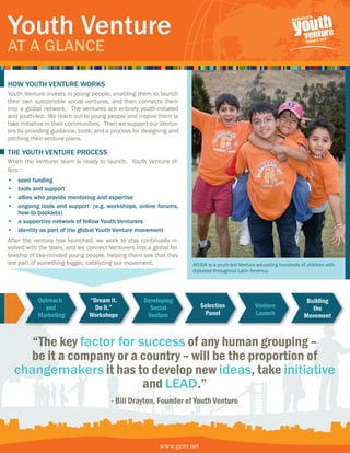 Youth Venture
At A GlAnce

how Youth Venture workS
Youth Venture invests in young people, enabling them to launch
their own sustainable social ventures, and then connects them
into a global network. The ventures are entirely youth-initiated
and youth-led. We reach out to young people and inspire them to
take initiative in their communities. Then we support our Ventur-
ers by providing guidance, tools, and a process for designing and
pitching their venture plans.

the Youth Venture ProceSS
When the Venturer team is ready to launch, Youth Venture of-
fers:
• seed funding
• tools and support
• allies who provide mentoring and expertise
• ongoing tools and support (e.g. workshops, online forums,
  how-to booklets)
• a supportive network of fellow Youth Venturers
• identity as part of the global Youth Venture movement
After the venture has launched, we work to stay continually in-
volved with the team, and we connect Venturers into a global fel-
lowship of like-minded young people, helping them see that they
are part of something bigger, catalyzing our movement.              AYUDA is a youth-led Venture educating hundreds of children with
                                                                    diabetes throughout Latin America.




           Outreach            “Dream it.          Developing                                                          Building
             and                 Do it.”             Social             Selection               Venture                  the
           Marketing           Workshops            Venture              Panel                  Launch                Movement



       “The key factor for success of any human grouping –
      be it a company or a country – will be the proportion of
    changemakers it has to develop new ideas, take initiative
                            and leAD.”
                                       - Bill Drayton, Founder of Youth Venture




                                                         www.genv.net
 