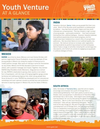 Youth Venture
At A GlAnce
                                                                       india
                                                                       Natasha’s Venture, Aeena, helps young people find their civic
                                                                       voice. Much of the Mumbai youth population is disillusioned
                                                                       by politics – they feel that corruption reigns and that youth
                                                                       interests are unrepresented. This has created a high number
                                                                       of young people – particularly students – that have removed
                                                                       themselves from political dialogue. However, Natasha believes
                                                                       that political awareness drives social progress, and her
                                                                       hopes have been bolstered by a recent influx of young Indian
                                                                       politicians. She launched Aeena to turn political apathy into
                                                                       activism. Her Venture strives to increase voter registration
                                                                       among students by performing outreach at local campuses.
                                                                       Aeena hosts a range of activities including film screenings and
                                                                       discussions, all of which are aimed at engaging young people
                                                                       in political dialogue of India.

mexico
RaPem, launched by Jesús (Méxica) and Juan Carlos (Smiley) with
partner organization Cauce Ciudadano, is just one example of how
young people in Mexico are using the support of Avancemos to
create positive change. After years of making a name for themselves
as rap artists, Méxica and Smiley decided it was time to teach
others, with a positive message and impact. Together, they started
RAPEM (Rap Pandillero Estilo Mexicano). Disguised as a school
for rap, RAPEM is dedicated to giving urban youths a non-violent
form of expression, with the hope of bringing together gangs across
territories and addressing stigmas that urban young people face.
Since its launch in June, RAPEM has developed and run educational
workshops and even opened a studio to provide low-cost production
services to aspiring rappers in Mexico City and the State of Mexico.

                                                                       South afRica
                                                                       Zaks, the leader of Township Glory, uses the arts to inspire,
                                                                       encourage and empower the youth of Orange Park, a
                                                                       Johannesburg fellowship. From slam poetry to dance and
                                                                       theater, every young person in attendance at Township Glory
                                                                       workshops has a role to play. Zaks begins every leadership
                                                                       training session he runs by discussing the global Youth Venture
                                                                       movement. “We’re in this room because we’re starting a
                                                                       movement,” Zaks will say, addressing attendees. “We’re
                                                                       tired of the way things are. We want drugs and poverty and
                                                                       unemployment out of Orange Farm, and we’re going to do it.
                                                                       This is a leadership movement and you’re all at the front of it.”
                                                                       Zaks is creating a structure that will enable Township Glory to
                                                                       expand beyond Orange Park. “I don’t want to be the only role
                                                                       model. I want everyone to be role models for each other, so I
                                                                       started a facilitator training program, to get teenagers trained
                                                                       to help the younger kids.”




                                                                www.genv.net
                                                               www.genv.net
 