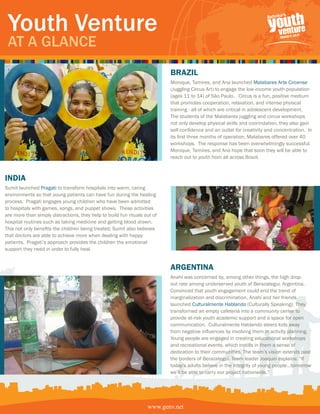 Youth Venture
 At A GlAnce
                                                                           BRazil
                                                                           Monique, Tamires, and Ana launched Malabares Arte Circense
                                                                           (Juggling Circus Art) to engage the low-income youth population
                                                                           (ages 11 to 14) of São Paulo. Circus is a fun, positive medium
                                                                           that promotes cooperation, relaxation, and intense phyiscal
                                                                           training - all of which are critical in adolescent development.
                                                                           The students of the Malabares juggling and circus workshops
                                                                           not only develop physical skills and coorindation, they also gain
                                                                           self-confidence and an outlet for creativity and concentration. In
                                                                           its first three months of operation, Malabares offered over 40
                                                                           workshops. The response has been overwhelmingly successful.
                                                                           Monique, Tamires, and Ana hope that soon they will be able to
                                                                           reach out to youth from all across Brazil.



india
Sumit launched Pragati to transform hospitals into warm, caring
environments so that young patients can have fun during the healing
process. Pragati engages young children who have been admitted
to hospitals with games, songs, and puppet shows. These activities
are more than simply distractions, they help to build fun rituals out of
hospital routines such as taking medicine and getting blood drawn.
This not only benefits the children being treated; Sumit also believes
that doctors are able to achieve more when dealing with happy
patients. Pragati’s approach provides the children the emotional
support they need in order to fully heal.


                                                                           aRgentina
                                                                           Anahí was concerned by, among other things, the high drop-
                                                                           out rate among underserved youth of Berazategui, Argentina.
                                                                           Convinced that youth engagement could end the trend of
                                                                           marginalization and discrimination, Anahí and her friends
                                                                           launched Culturalmente Hablando (Culturally Speaking). They
                                                                           transformed an empty cafeteria into a community center to
                                                                           provide at-risk youth academic support and a space for open
                                                                           communication. Culturalmente Hablando steers kids away
                                                                           from negative influences by involving them in activity planning.
                                                                           Young people are engaged in creating educational workshops
                                                                           and recreational events, which instills in them a sense of
                                                                           dedication to their communities. The team’s vision extends past
                                                                           the borders of Berazategui. Team leader Joaquin explains: “If
                                                                           today’s adults believe in the integrity of young people…tomorrow
                                                                           we’ll be able to carry our project nationwide.”




                                                                   www.genv.net
 