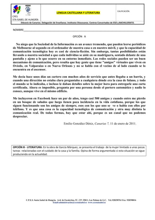 CALIFICACIÓN:
                                            LENGUA CASTELLANA Y LITERATURA
CPES
STA ISABEL DE HUNGRÍA
      Diócesis de Canarias. Delegación de Enseñanza. Institutos Diocesanos. Centros Concertados de ESO y BACHILLERATO.


NOMBRE____________________________________________________________________________________

                                                             OPCIÓN A

   No niego que la Sociedad de la Información es un avance tremendo, que pueden leerse periódicos
de Melbourne al segundo en el ordenador de nuestra casa o en nuestro móvil, y que la capacidad de
comunicación tecnológica hoy es casi de ciencia-ficción. Sin embargo, tantas posibilidades están
llevando a nuestra sociedad a que cada individuo se aísle en su madriguera, sentado delante de una
pantalla y ajeno a lo que ocurre en su entorno inmediato. Las redes sociales pueden ser un buen
mecanismo de comunicación, pero resulta que hay gente que tiene "amigos" virtuales que viven en
Oviedo, en Valparaíso o en Nueva Orleans y no se habla con el vecino de al lado cuando se lo
encuentra en el ascensor.

Me decía hace unos días un cartero con muchos años de servicio que antes llegaba a un barrio, y
cuando una dirección no estaba clara preguntaba a cualquiera dónde era la casa de fulano, y todo
el mundo se lo indicaba, e incluso le daban detalles sobre la mejor hora para entregarle una carta
certificada. Ahora es imposible, pregunta por una persona desde el portero automático y nadie lo
conoce, aunque vive en el mismo edificio.

Me incluyeron en Facebook hace un par de años, tengo casi 500 amigos y cuando entro me pierdo
en un bosque de saludos que luego tienen poca incidencia en la vida cotidiana, porque los que
siguen funcionando son los amigos de siempre, esos con los que uno se ve o habla con ellos por
teléfono. Y es que una cosa es la capacidad tecnológica de comunicación y otra muy distinta la
comunicación real. De todas formas, hay que estar ahí, porque es un canal que no podemos
despreciar.

                                                   Emilio González Déniz, Canarias 7, 11 de enero de 2011.




OPCIÓN B - LITERATURA: En la obra de García Márquez, se presenta el trabajo de la mujer limitado a unas pocas
tareas relacionadas con el cuidado de la casa y la familia. Opina de forma argumentada si esta situación se sigue
produciendo en la actualidad.




           C.P.E.S. Santa Isabel de Hungría, Avd. de Escaleritas, 53 . CP: 35011, Las Palmas de G.C. Tel.:928250761 Fax: 928398016
                                        Email:administración@ccestaisabel.es www.ccestaisabel.es
 