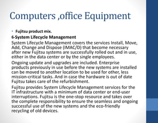 Computers ,office Equipment
• Fujitsu product mix.
6-System Lifecycle Management
System Lifecycle Management covers the services Install, Move,
Add, Change and Dispose (IMAC/D) that become necessary
after new Fujitsu systems are successfully rolled out and in use,
either in the data center or by the single employees.
Ongoing update and upgrades are included. Enterprise
products previously in use before the new systems are installed
can be moved to another location to be used for other, less
mission-critical tasks. And in case the hardware is out of date
Fujitsu takes care of the refurbishment.
Fujitsu provides System Lifecycle Management services for the
IT infrastructure with a minimum of data center or end-user
interruptions. Fujitsu is the one-stop resource and takes over
the complete responsibility to ensure the seamless and ongoing
successful use of the new systems and the eco-friendly
recycling of old devices.
 