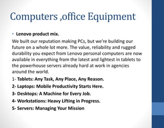 Computers ,office Equipment
• Lenovo product mix.
We built our reputation making PCs, but we’re building our
future on a whole lot more. The value, reliability and rugged
durability you expect from Lenovo personal computers are now
available in everything from the latest and lightest in tablets to
the powerhouse servers already hard at work in agencies
around the world.
1- Tablets: Any Task, Any Place, Any Reason.
2- Laptops: Mobile Productivity Starts Here.
3- Desktops: A Machine for Every Job.
4- Workstations: Heavy Lifting in Progress.
5- Servers: Managing Your Mission
 