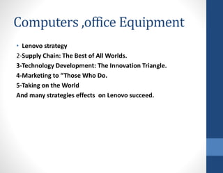 Computers ,office Equipment
• Lenovo strategy
2-Supply Chain: The Best of All Worlds.
3-Technology Development: The Innovation Triangle.
4-Marketing to “Those Who Do.
5-Taking on the World
And many strategies effects on Lenovo succeed.
 