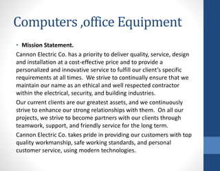 Computers ,office Equipment
• Mission Statement.
Cannon Electric Co. has a priority to deliver quality, service, design
and installation at a cost-effective price and to provide a
personalized and innovative service to fulfill our client’s specific
requirements at all times. We strive to continually ensure that we
maintain our name as an ethical and well respected contractor
within the electrical, security, and building industries.
Our current clients are our greatest assets, and we continuously
strive to enhance our strong relationships with them. On all our
projects, we strive to become partners with our clients through
teamwork, support, and friendly service for the long term.
Cannon Electric Co. takes pride in providing our customers with top
quality workmanship, safe working standards, and personal
customer service, using modern technologies.
 