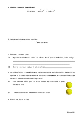 4. Constrói o triângulo [OLA], em que:




5. Resolve a seguinte expressão numérica:
                                         33 + (32 x 2 : 4 - 2)




6. Considera o número 6×5× 4
6.1.   Aquele número não está escrito sob a forma de um produto de fatores primos. Porquê?
       __________________________________________________________________________
       ____________________________________________________________________
6.2.   Escreve-o como um produto de fatores primos.________________________________


7. No ginásio de uma escola existem 42 bolas de ténis de duas marcas diferentes: 18 são de uma
   marca e 24 da outra. Quer-se separá-las em caixas; cada caixa vai ter o mesmo número total
   de bola se o mesmo número de bolas por marca.
7.1.   Sem sobrarem bolas, qual é o maior número de caixas onde se pode
       arrumar as bolas?



7.2.   Quantas bolas de cada marca vão ficar em cada caixa?



8. Calcula o m.m.c de 20 e 40




                                                                                   Página | 11
 