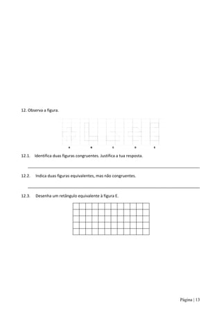12. Observa a figura.




12.1. Identifica duas figuras congruentes. Justifica a tua resposta.

   _____________________________________________________________________________

12.2.   Indica duas figuras equivalentes, mas não congruentes.

   _____________________________________________________________________________

12.3.   Desenha um retângulo equivalente à figura E.




                                                                       Página | 13
 