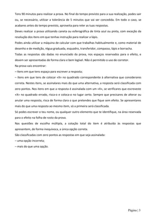 Tens 90 minutos para realizar a prova. No final do tempo previsto para a sua realização, podes sair
ou, se necessário, utilizar a tolerância de 5 minutos que vai ser concedida. Em todo o caso, se
acabares antes do tempo previsto, aproveita para reler as tuas respostas.
Deves realizar a prova utilizando caneta ou esferográfica de tinta azul ou preta, com exceção da
resolução dos itens em que tenhas instrução para realizar a lápis.
Podes ainda utilizar a máquina de calcular com que trabalhas habitualmente e, como material de
desenho e de medição, régua graduada, esquadro, transferidor, compasso, lápis e borracha.
Todas as respostas são dadas no enunciado da prova, nos espaços reservados para o efeito, e
devem ser apresentadas de forma clara e bem legível. Não é permitido o uso de corretor.
Na prova vais encontrar:
– Itens em que tens espaço para escrever a resposta;
– Itens em que tens de colocar «X» no quadrado correspondente à alternativa que considerares
correta. Nestes itens, se assinalares mais do que uma alternativa, a resposta será classificada com
zero pontos. Nos itens em que a resposta é assinalada com um «X», se verificares que escreveste
«X» no quadrado errado, risca-o e coloca-o no lugar certo. Sempre que precisares de alterar ou
anular uma resposta, risca de forma clara o que pretendes que fique sem efeito. Se apresentares
mais do que uma resposta ao mesmo item, só a primeira será classificada.
Só podes escrever o teu nome, ou qualquer outro elemento que te identifique, na área reservada
para o efeito na folha de rosto da prova.
Nas questões de escolha múltipla, a cotação total do item é atribuída às respostas que
apresentem, de forma inequívoca, a única opção correta.
São classificadas com zero pontos as respostas em que seja assinalada:
– uma opção incorreta;
– mais do que uma opção.




                                                                                        Página | 3
 