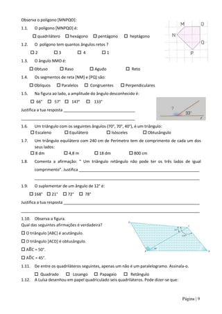 Observa o polígono [MNPQO]:
1.1.     O polígono [MNPQO] é:
         quadrilátero     hexágono       pentágono     heptágono
1.2.     O polígono tem quantos ângulos retos ?
       2           3            4         1
1.3.     O ângulo NMO é:
        Obtuso        Raso             Agudo            Reto
1.4.     Os segmentos de reta [NM] e [PQ] são:
        Oblíquos    Paralelos      Congruentes        Perpendiculares
1.5.     Na figura ao lado, a amplitude do ângulo desconhecido é:
        66°    57°  147°             133°
Justifica a tua resposta ________________________________
___________________________________________________
1.6.    Um triângulo com os seguintes ângulos (70°, 70°, 40°), é um triângulo:
        Escaleno       Equilátero            Isósceles           Obtusângulo
1.7.    Um triângulo equilátero com 240 cm de Perímetro tem de comprimento de cada um dos
        seus lados:
        8 dm           4,8 m         18 dm           800 cm
1.8.     Comenta a afirmação: “ Um triângulo retângulo não pode ter os três lados de igual
         comprimento”. Justifica ______________________________________________________
         __________________________________________________________________________
1.9.     O suplementar de um ângulo de 12° é:
        168°  21°       72°     78°
Justifica a tua resposta _____________________________________________________________
________________________________________________________________________________
1.10. Observa a figura.
Qual das seguintes afirmações é verdadeira?
 O triângulo [ABC] é acutângulo.
 O triângulo [ACD] é obtusângulo.
 A C = 50°.
 A C = 45°.
1.11. De entre os quadriláteros seguintes, apenas um não é um paralelogramo. Assinala-o.
       Quadrado       Losango  Papagaio           Retângulo
1.12. A Luísa desenhou em papel quadriculado seis quadriláteros. Pode dizer-se que:



                                                                                      Página | 9
 