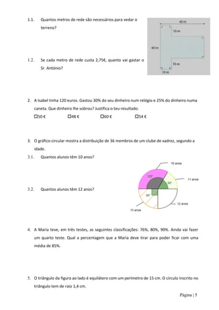 1.1.   Quantos metros de rede são necessários para vedar o
       terreno?




1.2.   Se cada metro de rede custa 2,75€, quanto vai gastar o
       Sr. António?




2. A Isabel tinha 120 euros. Gastou 30% do seu dinheiro num relógio e 25% do dinheiro numa
    caneta. Que dinheiro lhe sobrou? Justifica o teu resultado.
   50 €              48 €              60 €              54 €




3. O gráfico circular mostra a distribuição de 36 membros de um clube de xadrez, segundo a
    idade.
3.1.   Quantos alunos têm 10 anos?




3.2.   Quantos alunos têm 12 anos?




4. A Maria teve, em três testes, as seguintes classificações: 76%, 80%, 90%. Ainda vai fazer
    um quarto teste. Qual a percentagem que a Maria deve tirar para poder ficar com uma
    média de 85%.




5. O triângulo da figura ao lado é equilátero com um perímetro de 15 cm. O círculo inscrito no
    triângulo tem de raio 1,4 cm.
                                                                                   Página | 5
 