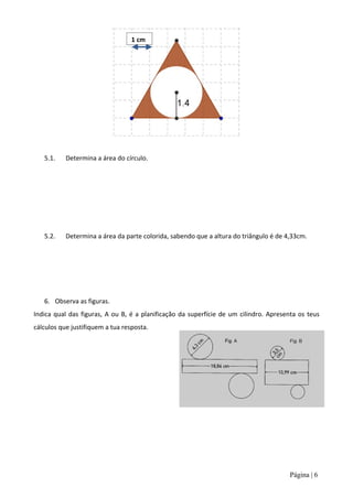 1 cm




   5.1.    Determina a área do círculo.




   5.2.    Determina a área da parte colorida, sabendo que a altura do triângulo é de 4,33cm.




   6. Observa as figuras.
Indica qual das figuras, A ou B, é a planificação da superfície de um cilindro. Apresenta os teus
cálculos que justifiquem a tua resposta.




                                                                                       Página | 6
 