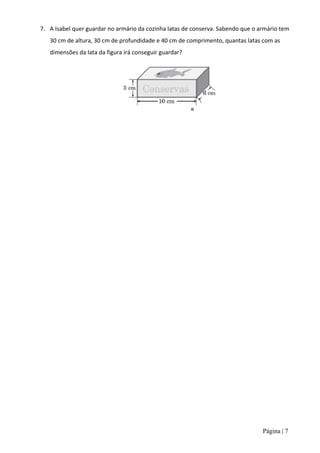 7. A Isabel quer guardar no armário da cozinha latas de conserva. Sabendo que o armário tem
   30 cm de altura, 30 cm de profundidade e 40 cm de comprimento, quantas latas com as
   dimensões da lata da figura irá conseguir guardar?




                                                                                 Página | 7
 