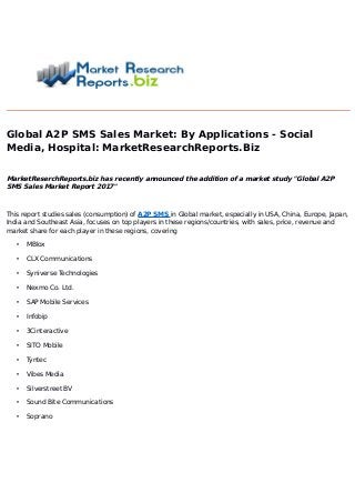 Global A2P SMS Sales Market: By Applications - Social
Media, Hospital: MarketResearchReports.Biz
MarketReserchReports.biz has recently announced the addition of a market study "Global A2P
SMS Sales Market Report 2017"
This report studies sales (consumption) of A2P SMS in Global market, especially in USA, China, Europe, Japan,
India and Southeast Asia, focuses on top players in these regions/countries, with sales, price, revenue and
market share for each player in these regions, covering
• MBlox
• CLX Communications
• Syniverse Technologies
• Nexmo Co. Ltd.
• SAP Mobile Services
• Infobip
• 3Cinteractive
• SITO Mobile
• Tyntec
• Vibes Media
• Silverstreet BV
• Sound Bite Communications
• Soprano
 
