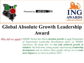 Powered by

AWARDS
APPLICATIONS

Global Absolute Growth Leadership
Award
Why did we apply? AIESEC Kenya has shown absolute growth in each Programme
of Experiential Leadership Development phase of AIESEC
experience. By doing this, we not only achieved growth in
numbers, but had more young people experiencing Leadership
development and we believe these people will go on to create
more impact as we strive to achieve 2015.

 