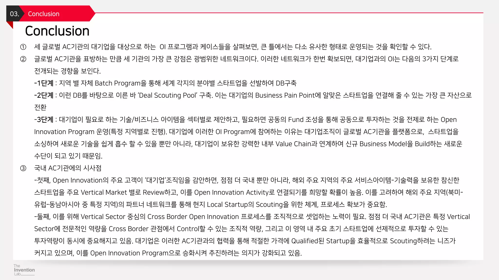 Conclusion
03. Conclusion
① 세 글로벌 AC기관의 대기업을 대상으로 하는 OI 프로그램과 케이스들을 살펴보면, 큰 틀에서는 다소 유사한 형태로 운영되는 것을 확인할 수 있다.
② 글로벌 AC기관을 표방하는 만큼 세 기관의 가장 큰 강점은 광범위한 네트워크이다. 이러한 네트워크가 한번 확보되면, 대기업과의 OI는 다음의 3가지 단계로
전개되는 경향을 보인다.
-1단계 : 지역 별 자체 Batch Program을 통해 세계 각지의 분야별 스타트업을 선발하여 DB구축
-2단계 : 이런 DB를 바탕으로 이른 바 ‘Deal Scouting Pool’ 구축. 이는 대기업의 Business Pain Point에 알맞은 스타트업을 연결해 줄 수 있는 가장 큰 자산으로
전환
-3단계 : 대기업이 필요로 하는 기술/비즈니스 아이템을 섹터별로 제안하고, 필요하면 공동의 Fund 조성을 통해 공동으로 투자하는 것을 전제로 하는 Open
Innovation Program 운영(특정 지역별로 진행). 대기업에 이러한 OI Program에 참여하는 이유는 대기업조직이 글로벌 AC기관을 플랫폼으로, 스타트업을
소싱하여 새로운 기술을 쉽게 흡수 할 수 있을 뿐만 아니라, 대기업이 보유한 강력한 내부 Value Chain과 연계하여 신규 Business Model을 Build하는 새로운
수단이 되고 있기 때문임.
③ 국내 AC기관에의 시사점
-첫째, Open Innovation의 주요 고객이 ‘대기업‘조직임을 감안하면, 점점 더 국내 뿐만 아니라, 해외 주요 지역의 주요 서비스아이템-기술력을 보유한 참신한
스타트업을 주요 Vertical Market 별로 Review하고, 이를 Open Innovation Activity로 연결되기를 희망할 확률이 높음. 이를 고려하여 해외 주요 지역(북미-
유럽-동남아시아 중 특정 지역)의 파트너 네트워크를 통해 현지 Local Startup의 Scouting을 위한 체계, 프로세스 확보가 중요함.
-둘째, 이를 위해 Vertical Sector 중심의 Cross Border Open Innovation 프로세스를 조직적으로 셋업하는 노력이 필요. 점점 더 국내 AC기관은 특정 Vertical
Sector에 전문적인 역량을 Cross Border 관점에서 Control할 수 있는 조직적 역량, 그리고 이 영역 내 주요 초기 스타트업에 선제적으로 투자할 수 있는
투자역량이 동시에 중요해지고 있음. 대기업은 이러한 AC기관과의 협력을 통해 적절한 가격에 Qualified된 Startup을 효율적으로 Scouting하려는 니즈가
커지고 있으며, 이를 Open Innovation Program으로 승화시켜 추진하려는 의지가 강화되고 있음.
 