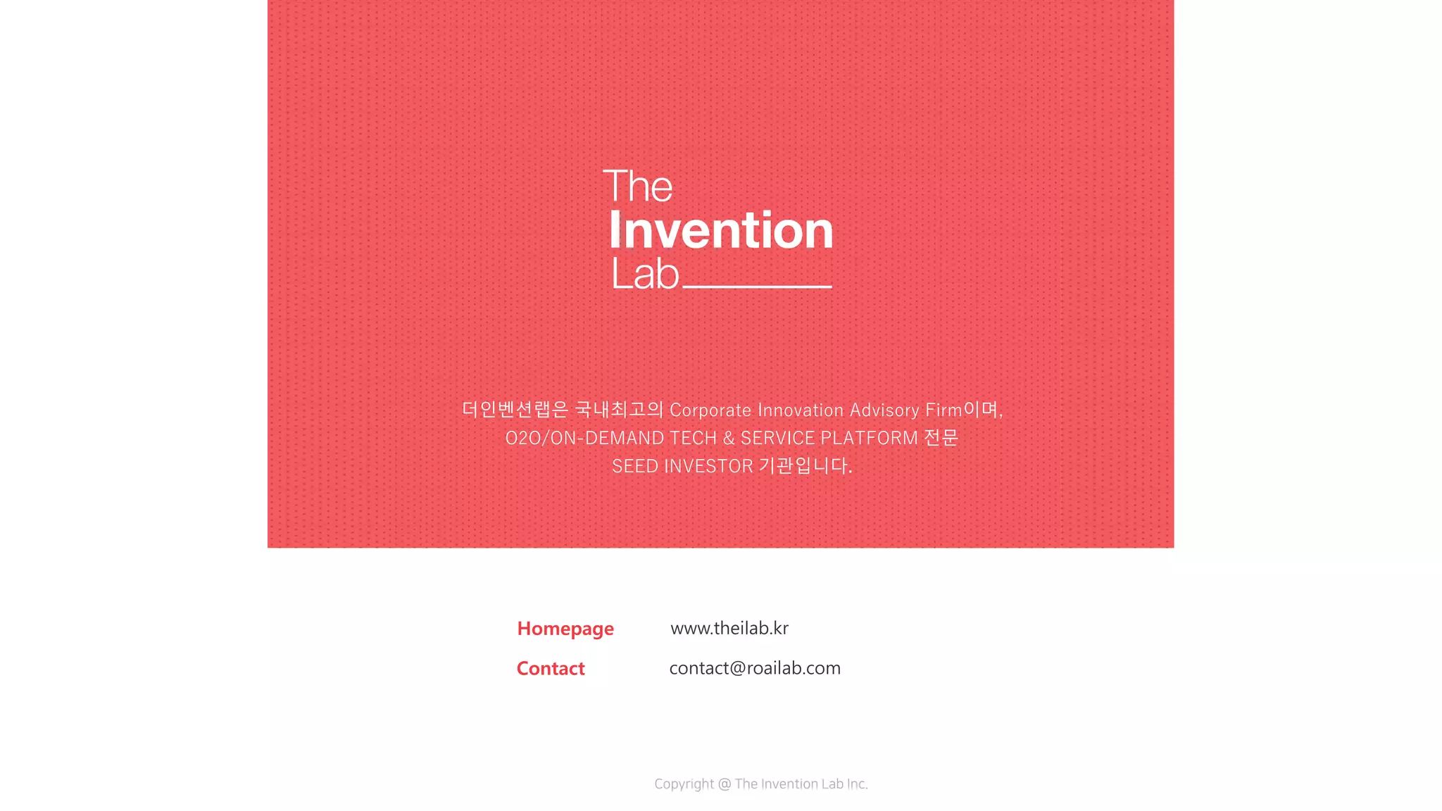 더인벤션랩은 국내최고의 Corporate Innovation Advisory Firm이며,
O2O/ON-DEMAND TECH & SERVICE PLATFORM 전문
SEED INVESTOR 기관입니다.
Homepage www.theilab.kr
Contact contact@roailab.com
Copyright @ The Invention Lab Inc.
더인벤션랩은 국내최고의 Corporate Innovation Advisory Firm이며,
O2O/ON-DEMAND TECH & SERVICE PLATFORM 전문
SEED INVESTOR 기관입니다.
 