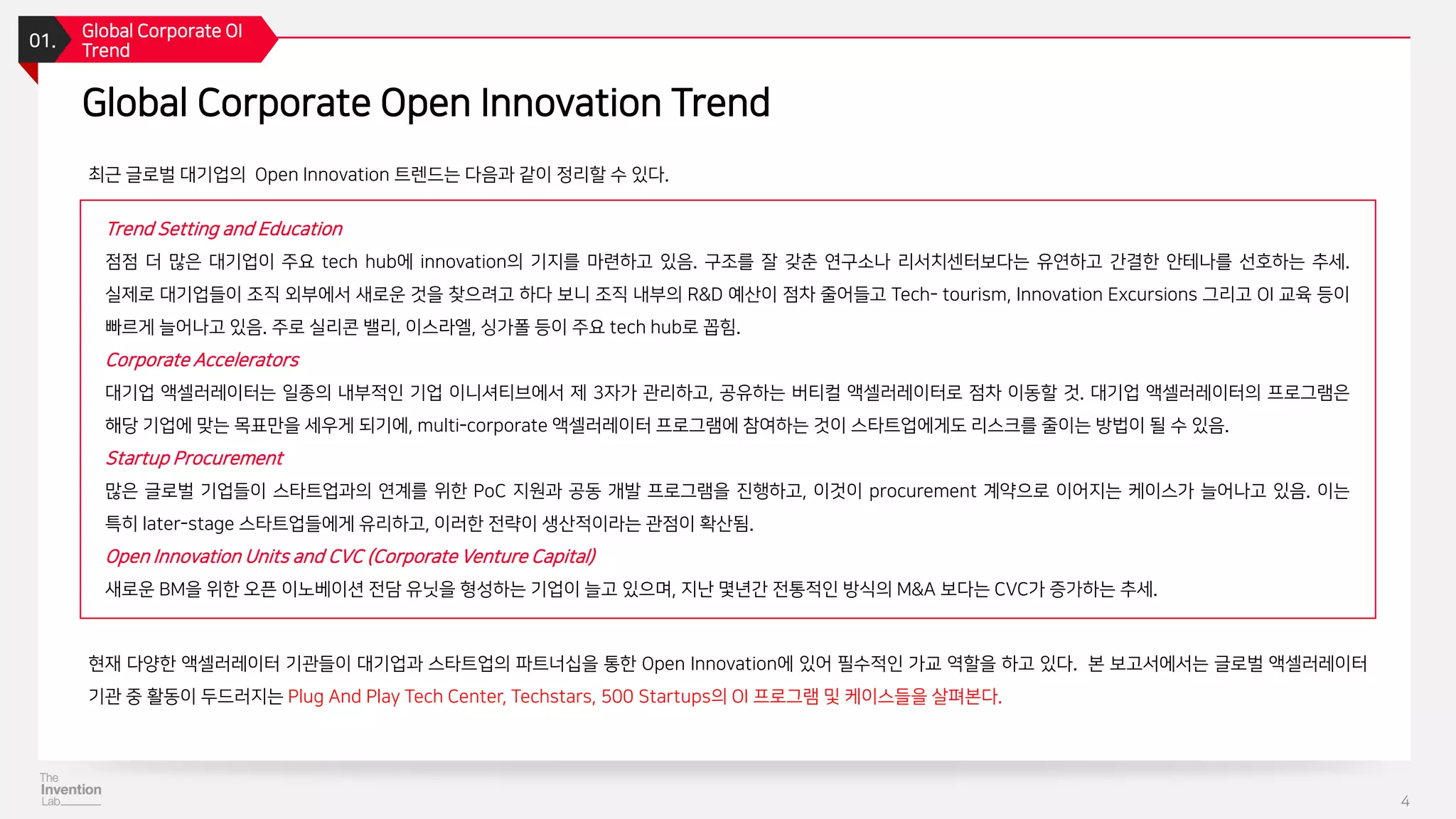 최근 글로벌 대기업의 Open Innovation 트렌드는 다음과 같이 정리할 수 있다.
01.
Global Corporate OI
Trend
4
Global Corporate Open Innovation Trend
현재 다양한 액셀러레이터 기관들이 대기업과 스타트업의 파트너십을 통한 Open Innovation에 있어 필수적인 가교 역할을 하고 있다. 본 보고서에서는 글로벌 액셀러레이터
기관 중 활동이 두드러지는 Plug And Play Tech Center, Techstars, 500 Startups의 OI 프로그램 및 케이스들을 살펴본다.
Trend Setting and Education
점점 더 많은 대기업이 주요 tech hub에 innovation의 기지를 마련하고 있음. 구조를 잘 갖춘 연구소나 리서치센터보다는 유연하고 간결한 안테나를 선호하는 추세.
실제로 대기업들이 조직 외부에서 새로운 것을 찾으려고 하다 보니 조직 내부의 R&D 예산이 점차 줄어들고 Tech- tourism, Innovation Excursions 그리고 OI 교육 등이
빠르게 늘어나고 있음. 주로 실리콘 밸리, 이스라엘, 싱가폴 등이 주요 tech hub로 꼽힘.
Corporate Accelerators
대기업 액셀러레이터는 일종의 내부적인 기업 이니셔티브에서 제 3자가 관리하고, 공유하는 버티컬 액셀러레이터로 점차 이동할 것. 대기업 액셀러레이터의 프로그램은
해당 기업에 맞는 목표만을 세우게 되기에, multi-corporate 액셀러레이터 프로그램에 참여하는 것이 스타트업에게도 리스크를 줄이는 방법이 될 수 있음.
Startup Procurement
많은 글로벌 기업들이 스타트업과의 연계를 위한 PoC 지원과 공동 개발 프로그램을 진행하고, 이것이 procurement 계약으로 이어지는 케이스가 늘어나고 있음. 이는
특히 later-stage 스타트업들에게 유리하고, 이러한 전략이 생산적이라는 관점이 확산됨.
Open Innovation Units and CVC (Corporate Venture Capital)
새로운 BM을 위한 오픈 이노베이션 전담 유닛을 형성하는 기업이 늘고 있으며, 지난 몇년간 전통적인 방식의 M&A 보다는 CVC가 증가하는 추세.
 