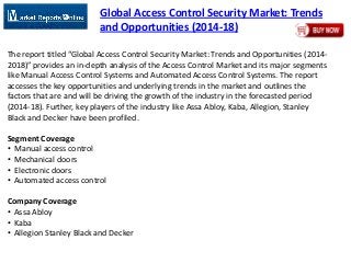Global Access Control Security Market: Trends
and Opportunities (2014-18)
The report titled “Global Access Control Security Market: Trends and Opportunities (2014-
2018)” provides an in-depth analysis of the Access Control Market and its major segments
like Manual Access Control Systems and Automated Access Control Systems. The report
accesses the key opportunities and underlying trends in the market and outlines the
factors that are and will be driving the growth of the industry in the forecasted period
(2014-18). Further, key players of the industry like Assa Abloy, Kaba, Allegion, Stanley
Black and Decker have been profiled.
Segment Coverage
• Manual access control
• Mechanical doors
• Electronic doors
• Automated access control
Company Coverage
• Assa Abloy
• Kaba
• Allegion Stanley Black and Decker
 
