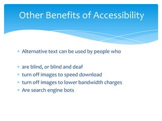 Other Benefits of Accessibility


Alternative text can be used by people who

are blind, or blind and deaf
turn off images to speed download
turn off images to lower bandwidth charges
Are search engine bots
 