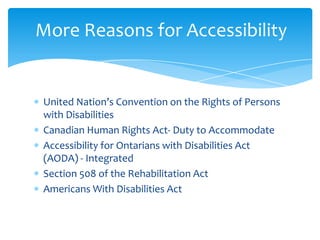 More Reasons for Accessibility


United Nation’s Convention on the Rights of Persons
with Disabilities
Canadian Human Rights Act- Duty to Accommodate
Accessibility for Ontarians with Disabilities Act
(AODA) - Integrated
Section 508 of the Rehabilitation Act
Americans With Disabilities Act
 