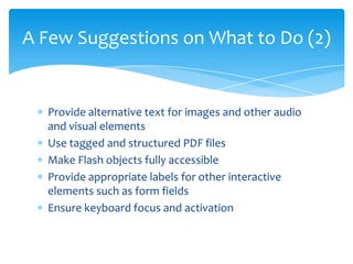 A Few Suggestions on What to Do (2)


  Provide alternative text for images and other audio
  and visual elements
  Use tagged and structured PDF files
  Make Flash objects fully accessible
  Provide appropriate labels for other interactive
  elements such as form fields
  Ensure keyboard focus and activation
 