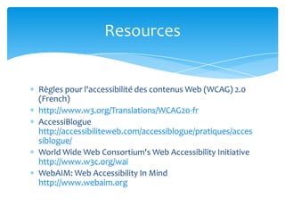 Resources


Règles pour l'accessibilité des contenus Web (WCAG) 2.0
(French)
http://www.w3.org/Translations/WCAG20-fr
AccessiBlogue
http://accessibiliteweb.com/accessiblogue/pratiques/acces
siblogue/
World Wide Web Consortium's Web Accessibility Initiative
http://www.w3c.org/wai
WebAIM: Web Accessibility In Mind
http://www.webaim.org
 