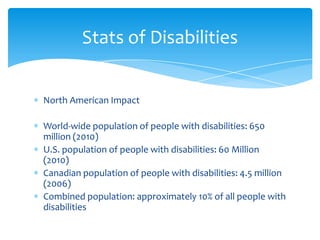 Stats of Disabilities


North American Impact

World-wide population of people with disabilities: 650
million (2010)
U.S. population of people with disabilities: 60 Million
(2010)
Canadian population of people with disabilities: 4.5 million
(2006)
Combined population: approximately 10% of all people with
disabilities
 