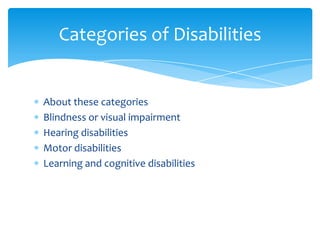 Categories of Disabilities


About these categories
Blindness or visual impairment
Hearing disabilities
Motor disabilities
Learning and cognitive disabilities
 