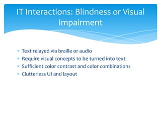 IT Interactions: Blindness or Visual
            Impairment


 Text relayed via braille or audio
 Require visual concepts to be turned into text
 Sufficient color contrast and color combinations
 Clutterless UI and layout
 