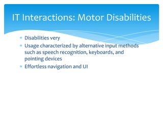 IT Interactions: Motor Disabilities
   Disabilities very
   Usage characterized by alternative input methods
   such as speech recognition, keyboards, and
   pointing devices
   Effortless navigation and UI
 