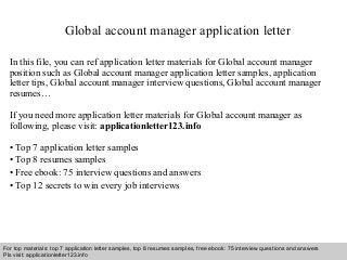 Global account manager application letter 
In this file, you can ref application letter materials for Global account manager 
position such as Global account manager application letter samples, application 
letter tips, Global account manager interview questions, Global account manager 
resumes… 
If you need more application letter materials for Global account manager as 
following, please visit: applicationletter123.info 
• Top 7 application letter samples 
• Top 8 resumes samples 
• Free ebook: 75 interview questions and answers 
• Top 12 secrets to win every job interviews 
For top materials: top 7 application letter samples, top 8 resumes samples, free ebook: 75 interview questions and answers 
Pls visit: applicationletter123.info 
Interview questions and answers – free download/ pdf and ppt file 
 
