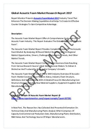 Global Acoustic Foam Market Research Report 2017
Report Monitor Presents Acoustic Foam Market 2017 Industry Trend That
Enhances The Decision Making Capabilities And Helps To Create An Effective
Counter Strategies To Gain Competitive Advantage.
Description:
The Acoustic Foam Market Report Offers A Comprehensive Evaluation Of The
Acoustic Foam Industry. This Report Evaluates The Global Market For "Acoustic
Foam".
The Acoustic Foam Market Report Provides Complete Analysis Of The Acoustic
Foam Market By Analysing All Round Market Dynamics Such As Regional
Market Opportunities, Drivers, Challenges, Constraints, Threats, And Other
Market Trends.
The Acoustic Foam Market Report Contains Latest Business Data Resulting
From Various Research Source’s That Helps Decision Makers To Deliver A
Distinctive And Trustworthy Analysis For Company’s Growth.
The Acoustic Foam Market Survey Starts With Industry Overview Of Acoustic
Foam Market Covering Major Regions Status, Industry Chain Structure,
Definitions And Specifications, With A Detailed Focus On Manufacturing Cost
Structure Analysis Including Raw Material Suppliers, Equipment Suppliers And
Manufacturing Process.
Get A PDF Sample Of Acoustic Foam Market Report @
https://www.reportsmonitor.com/request-sample/?post=207331
In Next Part, The Researchers Has Collected And Presented Information On
Technical Data And Manufacturing Plants Analysis Which Comprises Of
Capacity And Commercial Production Date, Manufacturing Plants Distribution,
R&D Status And Technology Source Of Major Manufacturers.
 