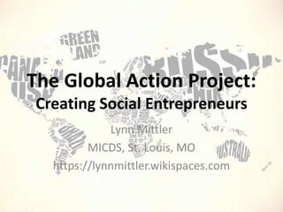 The Global Action Project: Creating Social Entrepreneurs  Lynn Mittler MICDS, St. Louis, MO https://lynnmittler.wikispaces.com 