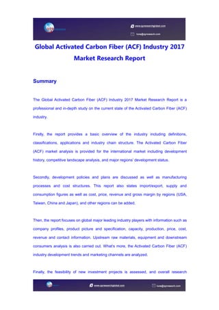 Global Activated Carbon Fiber (ACF) Industry 2017
Market Research Report
Summary
The Global Activated Carbon Fiber (ACF) Industry 2017 Market Research Report is a
professional and in-depth study on the current state of the Activated Carbon Fiber (ACF)
industry.
Firstly, the report provides a basic overview of the industry including definitions,
classifications, applications and industry chain structure. The Activated Carbon Fiber
(ACF) market analysis is provided for the international market including development
history, competitive landscape analysis, and major regions’ development status.
Secondly, development policies and plans are discussed as well as manufacturing
processes and cost structures. This report also states import/export, supply and
consumption figures as well as cost, price, revenue and gross margin by regions (USA,
Taiwan, China and Japan), and other regions can be added.
Then, the report focuses on global major leading industry players with information such as
company profiles, product picture and specification, capacity, production, price, cost,
revenue and contact information. Upstream raw materials, equipment and downstream
consumers analysis is also carried out. What’s more, the Activated Carbon Fiber (ACF)
industry development trends and marketing channels are analyzed.
Finally, the feasibility of new investment projects is assessed, and overall research
 