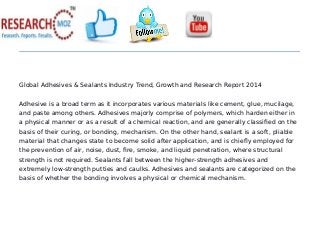 Global Adhesives & Sealants Industry Trend, Growth and Research Report 2014
Adhesive is a broad term as it incorporates various materials like cement, glue, mucilage,
and paste among others. Adhesives majorly comprise of polymers, which harden either in
a physical manner or as a result of a chemical reaction, and are generally classified on the
basis of their curing, or bonding, mechanism. On the other hand, sealant is a soft, pliable
material that changes state to become solid after application, and is chiefly employed for
the prevention of air, noise, dust, fire, smoke, and liquid penetration, where structural
strength is not required. Sealants fall between the higher-strength adhesives and
extremely low-strength putties and caulks. Adhesives and sealants are categorized on the
basis of whether the bonding involves a physical or chemical mechanism.
 