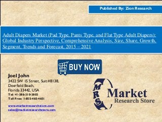 Published By: Zion Research
Adult Diapers Market (Pad Type, Pants Type, and Flat Type Adult Diapers):
Global Industry Perspective, Comprehensive Analysis, Size, Share, Growth,
Segment, Trends and Forecast, 2015 – 2021
Joel John
3422 SW 15 Street, Suit #8138,
Deerfield Beach,
Florida 33442, USA
Tel: +1-386-310-3803
Toll Free: 1-855-465-4651
www.marketresearchstore.com
sales@marketresearchstore.com
 