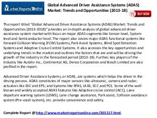 Global Advanced Driver Assistance Systems (ADAS)
Market: Trends and Opportunities (2013-18)
The report titled "Global Advanced Driver Assistance Systems (ADAS) Market: Trends and
Opportunities (2013-2018)" provides an in-depth analysis of global advanced driver
assistance system market with focus on major ADAS segments like Sensor level, System
level and Semiconductor level. The report also covers major ADAS functional systems like
Forward Collision Warning (FCW) Systems, Park Assist Systems, Blind Spot Detection
Systems and Adaptive Cruise Control Systems. It also accesses the key opportunities and
underlying trends in the market and outlines the factors that are and will be driving the
growth of the industry in the forecasted period (2013-18). Further, key players of the
industry like Autoliv Inc., Continental AG, Denso Corporation and Bosch Limited are also
profiled in the report.
Advanced Driver Assistance Systems, or ADAS, are systems which helps the driver in the
driving process. ADAS constitutes of major sensors like ultrasonic, camera and radar;
actuators like ESC and EPS; and Systems like SPAS, LKAS, SCC and PCS. Some of the wellknown and widely accepted ADAS features like Adaptive cruise control (ACC), Lane
departure warning system (LDWS), Lane change assistance, Park assist, Collision avoidance
system (Pre-crash system), etc. provide convenience and safety.

Complete Report @ http://www.marketreportsonline.com/303217.html.

 