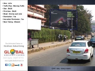 • Area : Juhu
• Traffic Flow : Morning Traffic
• Size : 30x20
• Print Area : 30x20
• Bleed : 3Inches each side
• Illumination : Yes
• Innovation Permission : Yes
• Neon Tubing : Allowed




    The Ultimate Choice in
 Outdoor Advertising



 Amit Gupta : 98207 97773
   www.globaladvertisers.in



                                   OPP. BAL KANJI BARI
 