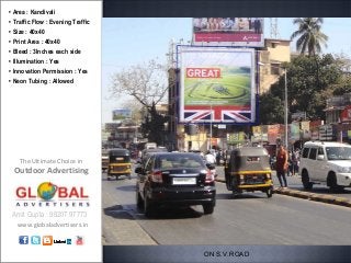 • Area : Kandivali
• Traffic Flow : Evening Traffic
• Size : 40x40
• Print Area : 40x40
• Bleed : 3Inches each side
• Illumination : Yes
• Innovation Permission : Yes
• Neon Tubing : Allowed




    The Ultimate Choice in
 Outdoor Advertising



 Amit Gupta : 98207 97773
   www.globaladvertisers.in



                                   ON S.V.ROAD
 