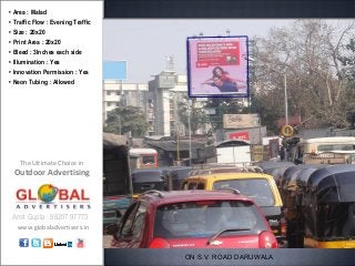 • Area : Malad
• Traffic Flow : Evening Traffic
• Size : 20x20
• Print Area : 20x20
• Bleed : 3Inches each side
• Illumination : Yes
• Innovation Permission : Yes
• Neon Tubing : Allowed




    The Ultimate Choice in
 Outdoor Advertising



 Amit Gupta : 98207 97773
   www.globaladvertisers.in



                                   ON S.V. ROAD DARUWALA
 