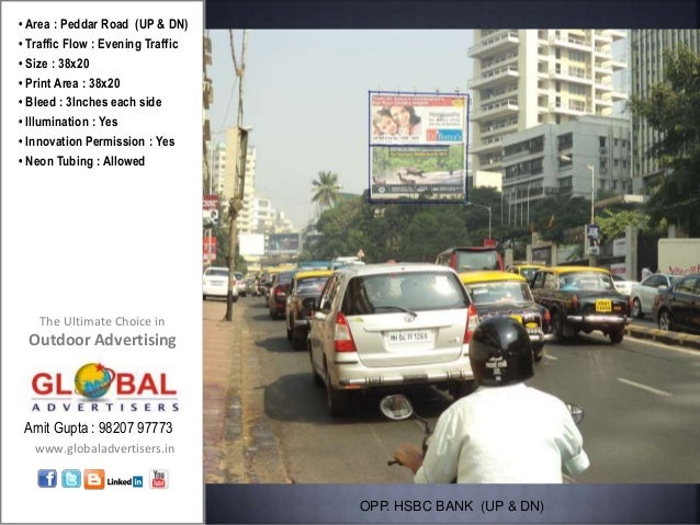 The Ultimate Choice in
Outdoor Advertising
www.globaladvertisers.in
Amit Gupta : 98207 97773
• Area : Peddar Road (UP & DN)
• Traffic Flow : Evening Traffic
• Size : 38x20
• Print Area : 38x20
• Bleed : 3Inches each side
• Illumination : Yes
• Innovation Permission : Yes
• Neon Tubing : Allowed
OPP. HSBC BANK (UP & DN)
 