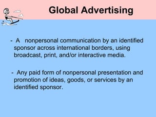 Global Advertising


- A nonpersonal communication by an identified
 sponsor across international borders, using
 broadcast, print, and/or interactive media.

- Any paid form of nonpersonal presentation and
 promotion of ideas, goods, or services by an
 identified sponsor.
 